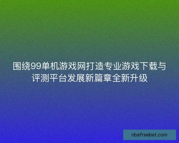 围绕99单机游戏网打造专业游戏下载与评测平台发展新篇章全新升级