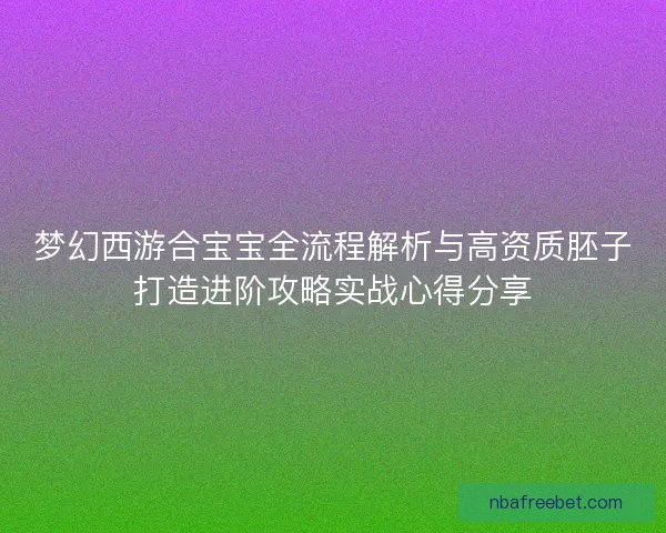 梦幻西游合宝宝全流程解析与高资质胚子打造进阶攻略实战心得分享