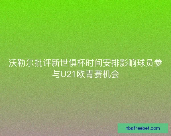 沃勒尔批评新世俱杯时间安排影响球员参与U21欧青赛机会
