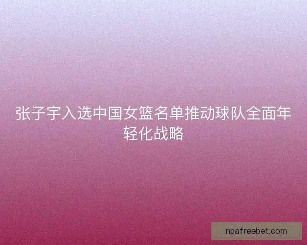 张子宇入选中国女篮名单推动球队全面年轻化战略