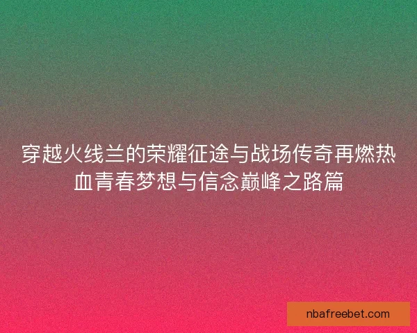 穿越火线兰的荣耀征途与战场传奇再燃热血青春梦想与信念巅峰之路篇