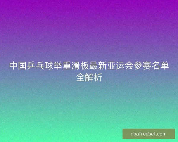 中国乒乓球举重滑板最新亚运会参赛名单全解析