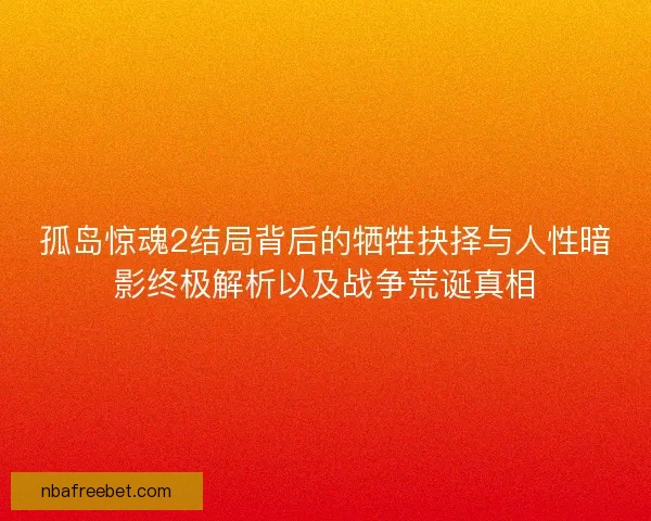 孤岛惊魂2结局背后的牺牲抉择与人性暗影终极解析以及战争荒诞真相