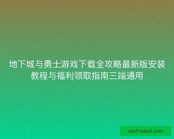 地下城与勇士游戏下载全攻略最新版安装教程与福利领取指南三端通用